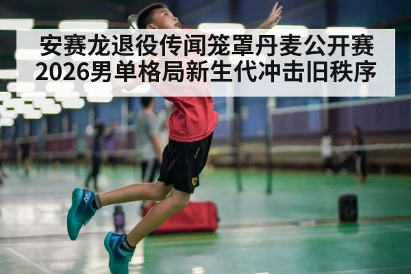 安赛龙退役传闻笼罩丹麦公开赛 2026男单格局新生代冲击旧秩序