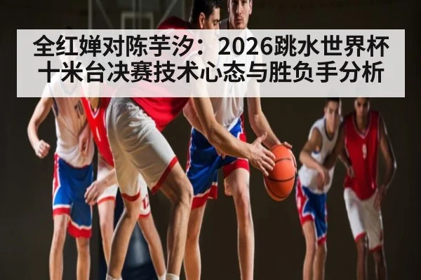 全红婵对陈芋汐：2026跳水世界杯十米台决赛技术心态与胜负手分析